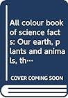 All colour book of science facts: Our earth, plants and animals, the human body, science and technology All colour book of science facts: Our earth, plants and animals, the human body, science and technology