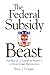 The Federal Subsidy Beast : The Rise of a Supreme Power in a Once Great Democracy