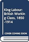 King Labour: The British Working Class, 1850-1914 King Labour: The British Working Class, 1850-1914