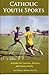 Catholic Youth Sports: A Guide for Coaches, Parents and Caring Adults
