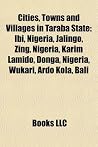 Cities, Towns and Villages in Taraba State: Ibi, Nigeria, Jalingo, Zing, Nigeria, Karim Lamido, Donga, Nibi, Nigeria, Jalingo, Zing, Nigeria, Karim Lamido, Donga, Nigeria, Wukari, Ardo Kola, Bali Igeria, Wukari, Ardo Kola, Bali