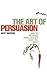 The Art of Persuasion : How to Influence People and Get What You Want