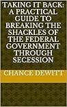 Taking It Back: A Practical Guide to Breaking The Shackles of the Federal Government through Secession