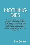 Nothing Dies: This very brief and simple outline of the author's famous Time theory has been written by special request, for those who wish to know merely, without mathematics, what it is all about