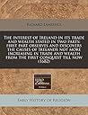 The interest of Ireland in its trade and wealth stated in two parts: first part observes and discovers the causes of Irelands not more increasing in ... from the first conquest till now (1682)