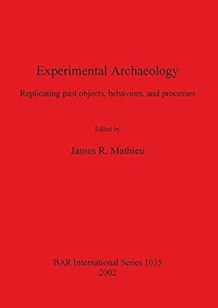 Experimental Archaeology: Replicating Past Objects, Behaviors, and Processes (British Archaeological Reports, International Series)