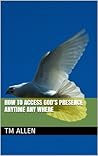 How to Access God's Presence Anytime Any Where by T.M. Allen