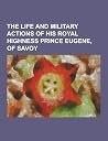 The Life and Military Actions of His Royal Highness Prince Eugene, of Savoy The Life and Military Actions of His Royal Highness Prince Eugene, of Savoy