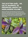 The Scottish Gael; being An Historical and Descriptive Account of the Inhabitants, Antiquities, and National Peculiarities of Scotland; More Particularly of the Northern, or Gaelic Parts of the Country, where the Singular Habits, Volume 1