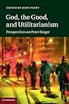 God, the Good, and Utilitarianism: Perspectives on Peter Singer God, the Good, and Utilitarianism: Perspectives on Peter Singer