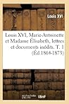 Louis XVI, Marie-Antoinette Et Madame Élisabeth, Lettres Et Documents Inédits. T. 1 (Éd.1864-1873) (Histoire) (French Edition)