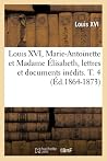 Louis XVI, Marie-Antoinette Et Madame Élisabeth, Lettres Et Documents Inédits. T. 4 (Éd.1864-1873) (Histoire) (French Edition)