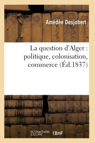 La Question d'Alger: Politique, Colonisation, Commerce (Éd.1837) (Histoire) (French Edition)