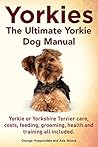 Yorkies. the Ultimate Yorkie Dog Manual. Yorkies or Yorkshire Terriers Care, Costs, Feeding, Grooming, Health and Training All Included.