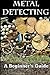 Metal Detecting: A Beginner's Guide: To Mastering the Greatest Hobby in the World
