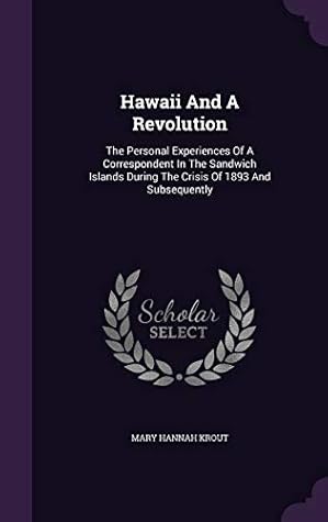 Hawaii And A Revolution: The Personal Experiences Of A Correspondent In The Sandwich Islands During The Crisis Of 1893 And Subsequently