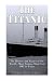 The Titanic: The History and Legacy of the World’s Most Famous Ship from 1907 to Today