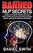 Banned NLP Secrets: Learn How To Gain Self Mastery, Influence People, Achieve Your Goals And Radically Change Your Life Using Neuro-Linguistic Programming