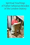 Spiritual Teachings of Father Sebastian Bowden of the London Oratory Spiritual Teachings of Father Sebastian Bowden of the London Oratory