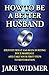How to Be a Better Husband: Identify What Has Been Hurting Your Marriage and Take Your First Steps to Restoration