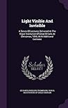 Light Visible And Invisible: A Series Of Lectures Delivered At The Royal Institution Of Great Britain, At Christmas, 1896, With Additional Lectures Light Visible And Invisible: A Series Of Lectures Delivered At The Royal Institution Of Great Britain, At Christmas, 1896, With Additional Lectures