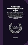 A Discourse Concerning the Gift of Prayer: Shewing What it is, Wherein it Consists, and how far it is Attainable by Industry ; With Divers Useful and ... in Respect of Matter, Method, and Expression A Discourse Concerning the Gift of Prayer: Shewing What it is, Wherein it Consists, and how far it is Attainable by Industry ; With Divers Useful and ... in Respect of Matter, Method, and Expression