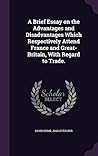 A Brief Essay on the Advantages and Disadvantages Which Respectively Attend France and Great-Britain, With Regard to Trade.