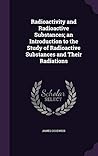 Radioactivity and Radioactive Substances; an Introduction to the Study of Radioactive Substances and Their Radiations Radioactivity and Radioactive Substances; an Introduction to the Study of Radioactive Substances and Their Radiations