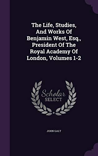 The Life, Studies, And Works Of Benjamin West, Esq., President Of The Royal Academy Of London, Volumes 1-2