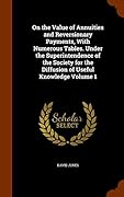 On the Value of Annuities and Reversionary Payments, With Numerous Tables. Under the Superintendence of the Society for the Diffusion of Useful Knowledge Volume 1