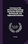 Lectures on the History of Physiology During the Sixteenth, Seventeenth, and Eighteenth Centuries