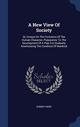 A New View Of Society: Or, Essays On The Formation Of The Human Character, Preparatory To The Development Of A Plan For Gradually Ameliorating The Condition Of Mankind