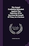 The Gospel Credibility Defended Against The Objection Of Its Decrease By Length Of Time, In A Sermon The Gospel Credibility Defended Against The Objection Of Its Decrease By Length Of Time, In A Sermon