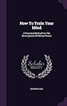 How To Train Your Mind: A Practical Method For The Development Of Mental Power