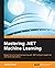 Mastering .NET Machine Learning: Master the art of machine learning with .NET and gain insight into real-world applications