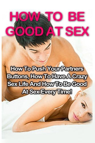 How To Be Good At Sex: How To Push Your Partners Buttons, How To Have A Crazy Sex Life And How To Be Good At Sex Every Time! (How To Be Good At Sex, Tantric Massage, Sex Positions)