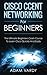 Cisco Ccent Networking for Beginners: The Ultimate Beginners Crash Course to Learn Cisco Quickly and Easily