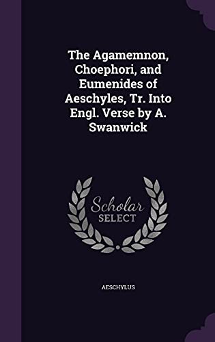 The Agamemnon, Choephori, and Eumenides of Aeschyles, Tr. Into Engl. Verse by A. Swanwick