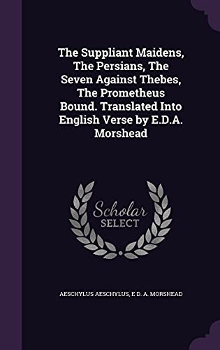 The Suppliant Maidens, The Persians, The Seven Against Thebes, The Prometheus Bound. Translated Into English Verse by E.D.A. Morshead