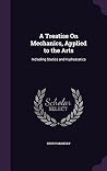 A Treatise On Mechanics, Applied to the Arts: Including Statics and Hydrostatics A Treatise On Mechanics, Applied to the Arts: Including Statics and Hydrostatics