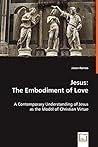 Jesus: The Embodiment of Love: A Contemporary Understanding of Jesus as the Model of Christian Virtue Jesus: The Embodiment of Love: A Contemporary Understanding of Jesus as the Model of Christian Virtue