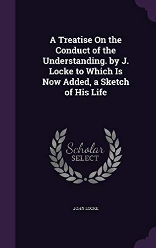 A Treatise On the Conduct of the Understanding. by J. Locke to Which Is Now Added, a Sketch of His Life