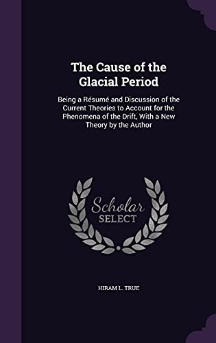 The Cause of the Glacial Period: Being a Résumé and Discussion of the Current Theories to Account for the Phenomena of the Drift, With a New Theory by the Author (Hardcover)