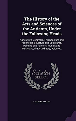 The History of the Arts and Sciences of the Antients, Under the Following Heads: Agriculture, Commerce, Architecture and Architects, Sculpture and ... and Musicians, the Art Military, Volume 2 (Hardcover)