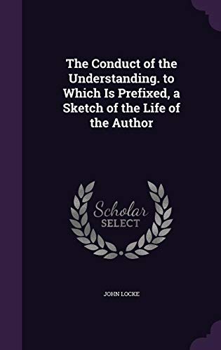 The Conduct of the Understanding. to Which Is Prefixed, a Sketch of the Life of the Author