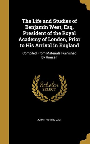 The Life and Studies of Benjamin West, Esq., President of the Royal Academy of London, Prior to His Arrival in England, Compiled from Materials Furnished by Himself