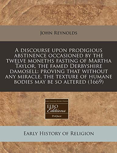 A discourse upon prodigious abstinence occasioned by the twelve moneths fasting of Martha Taylor, the famed Derbyshire damosell: proving that without ... of humane bodies may be so altered (1669)