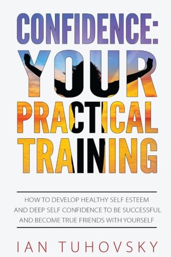 Confidence: Your Practical Training: How to Develop Healthy Self Esteem and Deep Self Confidence to Be Successful and Become True Friends with Yourself (Master Your Emotional Intelligence)