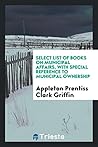 Select list of books on municipal affairs, with special reference to municipal ownership