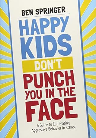 Happy Kids Don′t Punch You in the Face: A Guide to Eliminating Aggressive Behavior in School